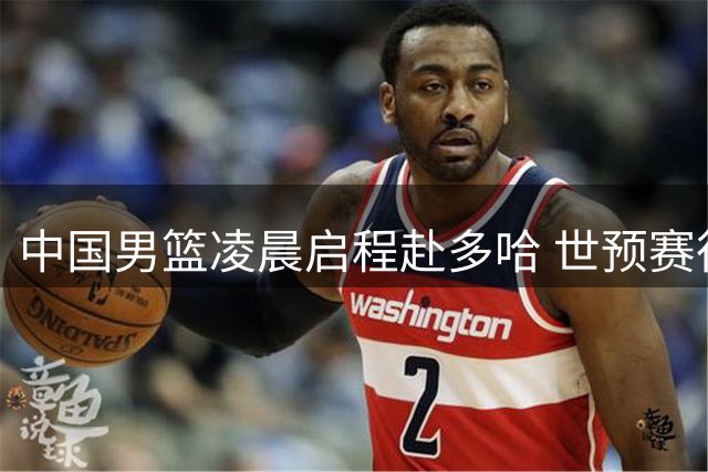 中国男篮凌晨启程赴多哈 世预赛征程拉开序幕