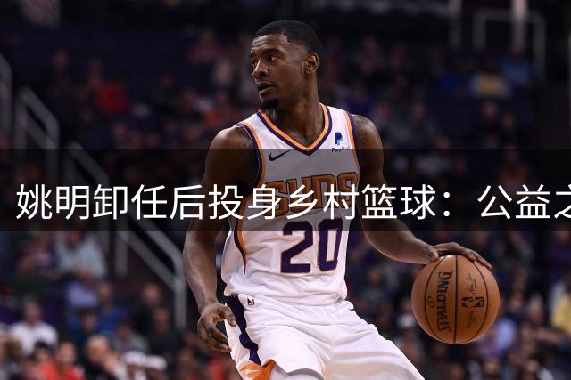 姚明卸任后投身乡村篮球：公益之路彰显体育初心