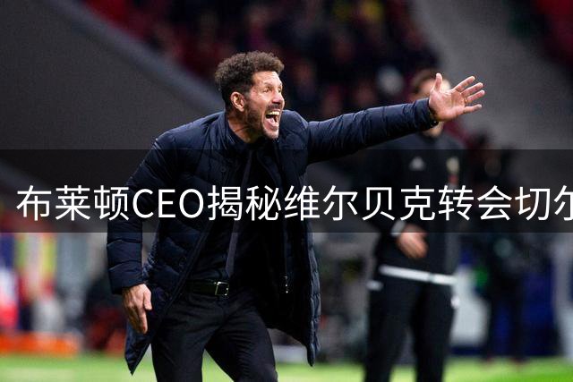 布莱顿CEO揭秘维尔贝克转会切尔西内幕：一份难以匹配的报价