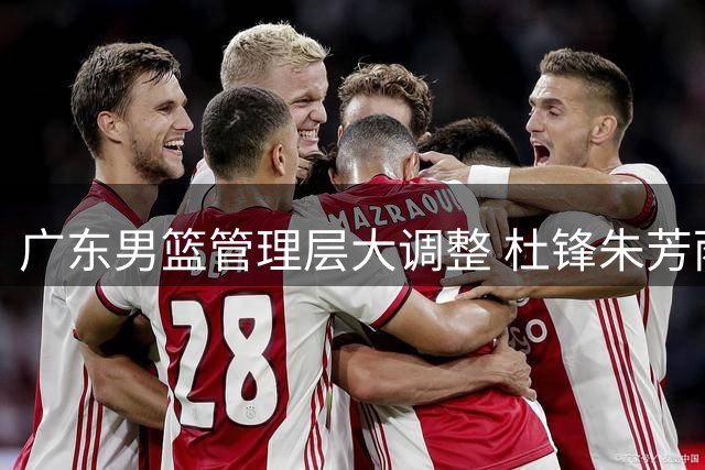 广东男篮管理层大调整 杜锋朱芳雨转任新职