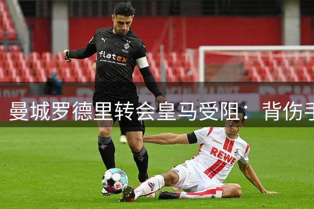 曼城罗德里转会皇马受阻：背伤手术或成转会绊脚石