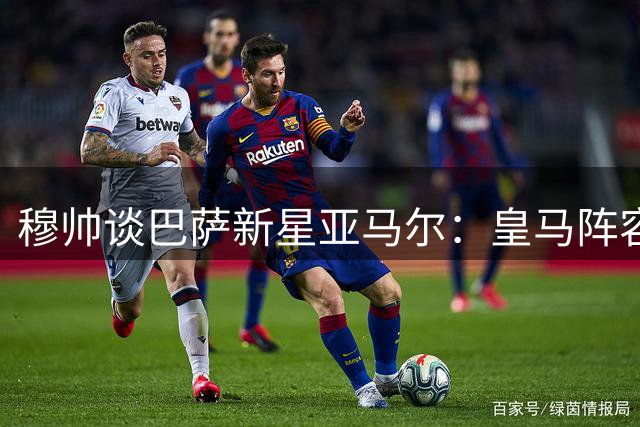 穆帅谈巴萨新星亚马尔：皇马阵容无需再添虎将