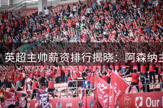 英超主帅薪资排行揭晓：阿森纳主帅居首 豪门新帅挑战各不同