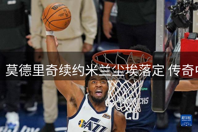 莫德里奇续约米兰尘埃落定 传奇中场将效力至2027年