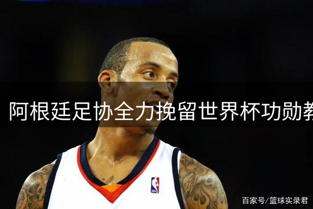 阿根廷足协全力挽留世界杯功勋教头 斯卡洛尼续约谈判进入关键阶段