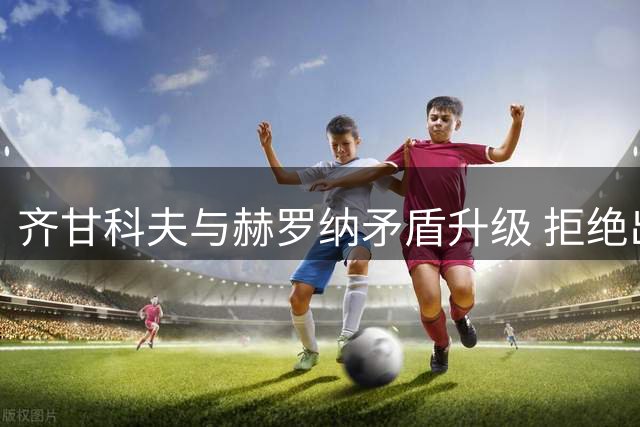 齐甘科夫与赫罗纳矛盾升级 拒绝出场+泄露内部信息