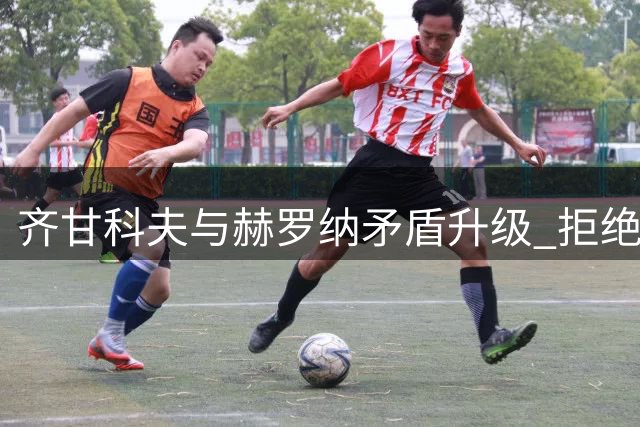 齐甘科夫与赫罗纳矛盾升级 拒绝出场+泄露内部信息